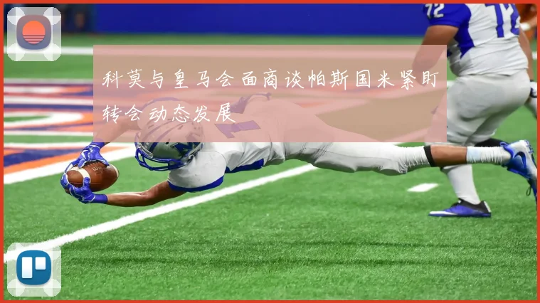科莫与皇马会面商谈帕斯国米紧盯转会动态发展
