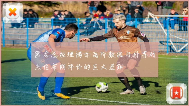匿名总经理揭示高阶数据与外界对杰伦布朗评价的巨大差距