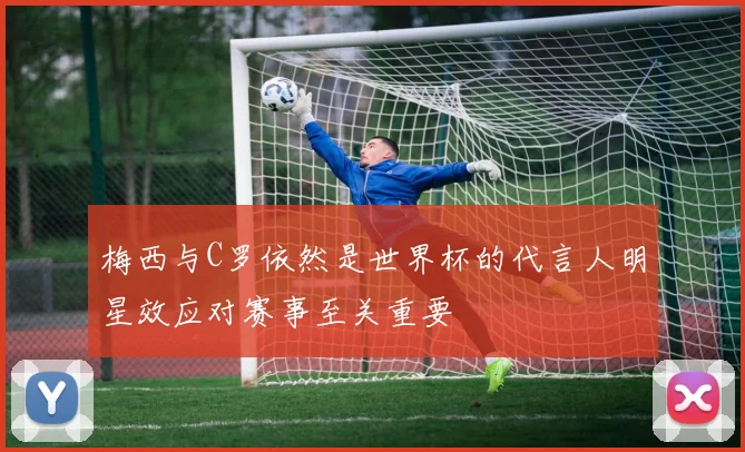 梅西与C罗依然是世界杯的代言人明星效应对赛事至关重要