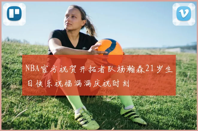 NBA官方祝贺开拓者队杨瀚森21岁生日快乐祝福满满庆祝时刻