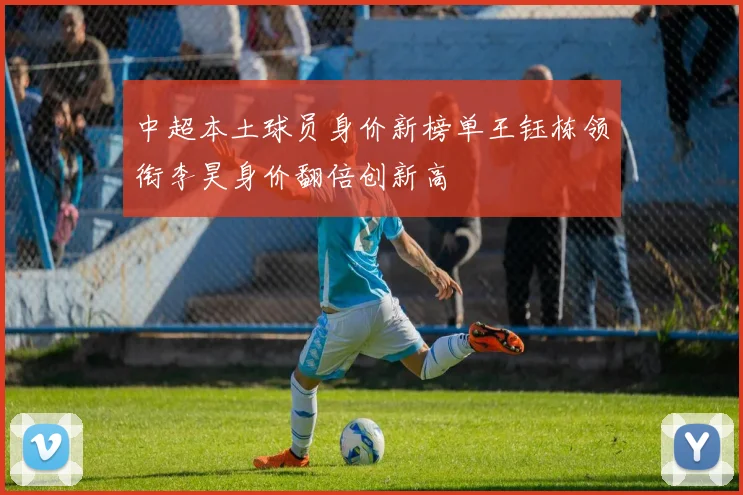 中超本土球员身价新榜单王钰栋领衔李昊身价翻倍创新高