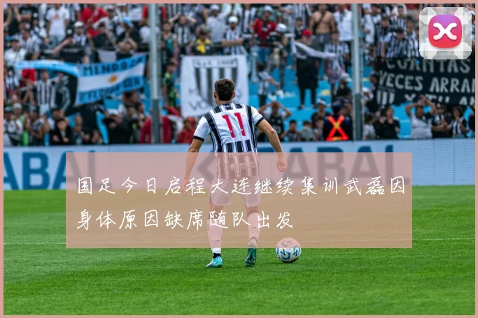 国足今日启程大连继续集训武磊因身体原因缺席随队出发