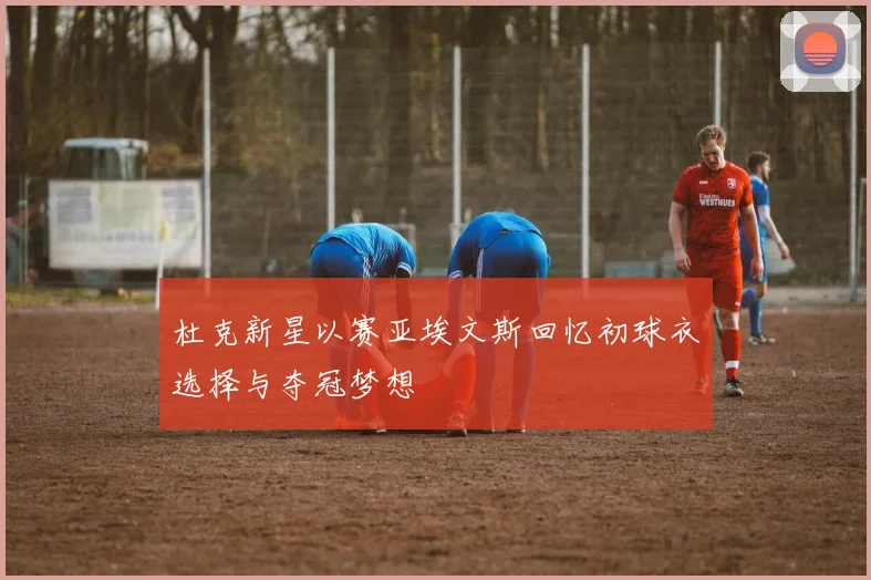 杜克新星以赛亚埃文斯回忆初球衣选择与夺冠梦想