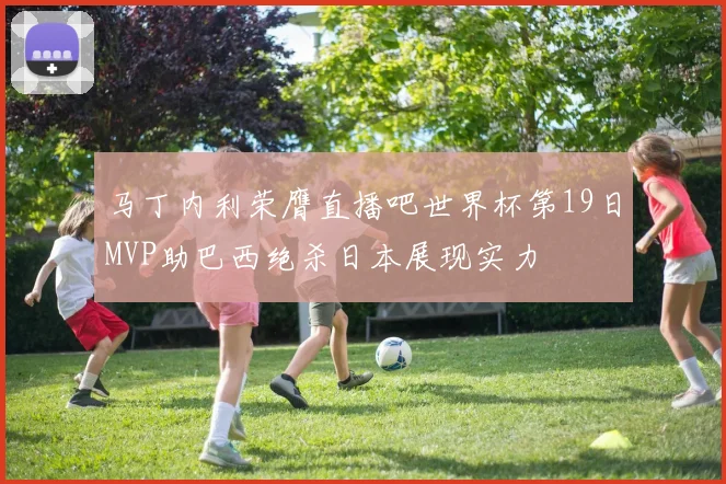马丁内利荣膺直播吧世界杯第19日MVP助巴西绝杀日本展现实力