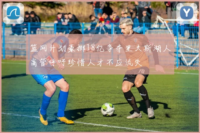 篮网计划豪掷18亿争夺里夫斯湖人高管呼吁珍惜人才不应流失