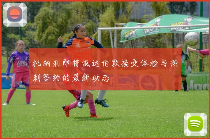 托纳利即将抵达伦敦接受体检与热刺签约的最新动态