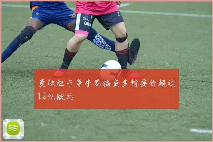 曼联纽卡争夺恩梅查多特要价超过12亿欧元