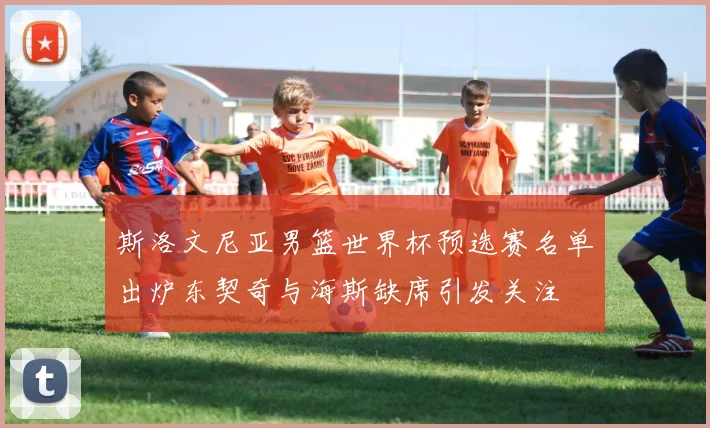 斯洛文尼亚男篮世界杯预选赛名单出炉东契奇与海斯缺席引发关注