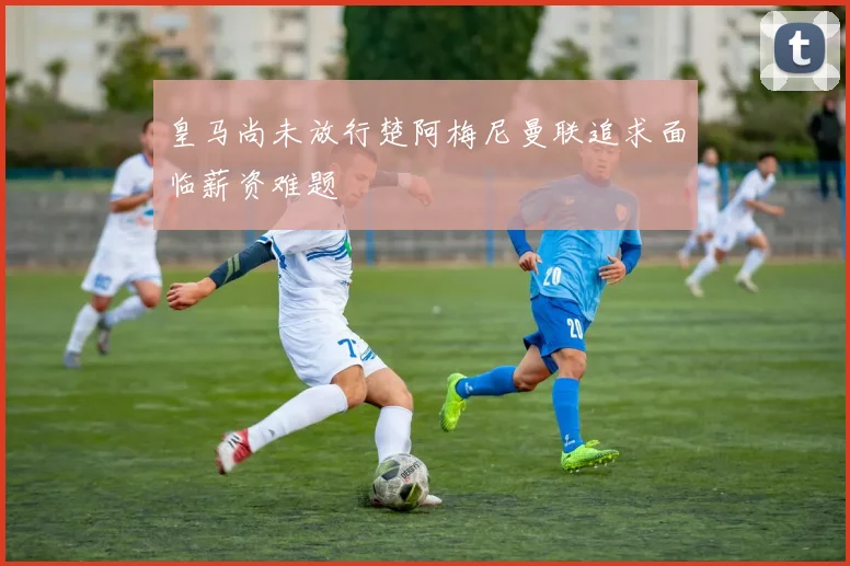 皇马尚未放行楚阿梅尼曼联追求面临薪资难题