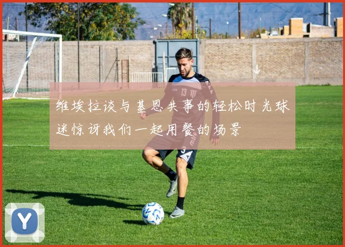 维埃拉谈与基恩共事的轻松时光球迷惊讶我们一起用餐的场景