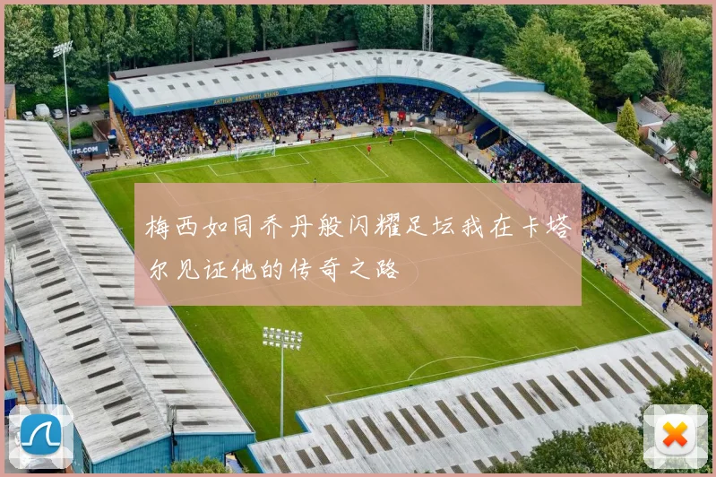 梅西如同乔丹般闪耀足坛我在卡塔尔见证他的传奇之路