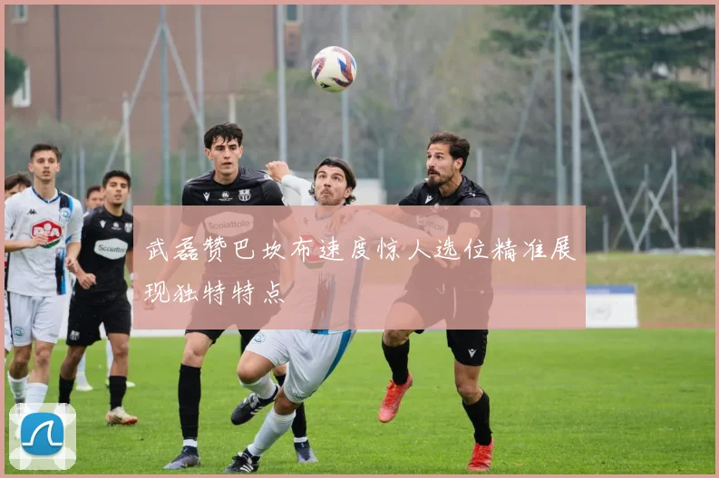 武磊赞巴坎布速度惊人选位精准展现独特特点