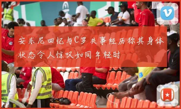 安东尼回忆与C罗共事经历称其身体状态令人惊叹如同年轻时