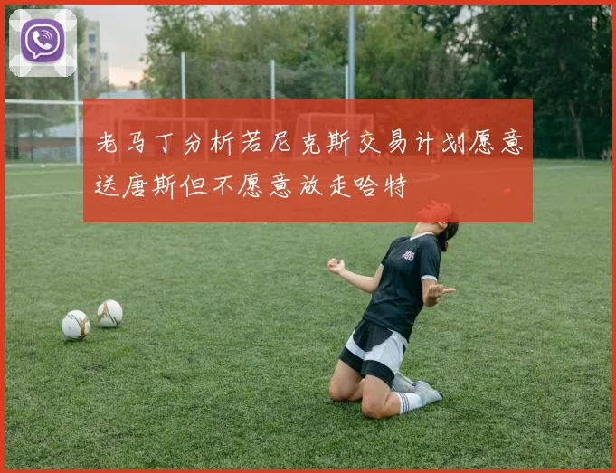 老马丁分析若尼克斯交易计划愿意送唐斯但不愿意放走哈特