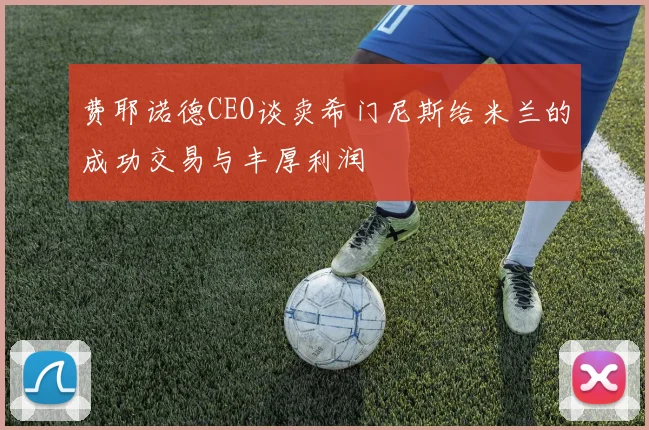 费耶诺德CEO谈卖希门尼斯给米兰的成功交易与丰厚利润