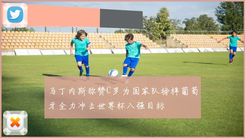马丁内斯称赞C罗为国家队榜样葡萄牙全力冲击世界杯八强目标